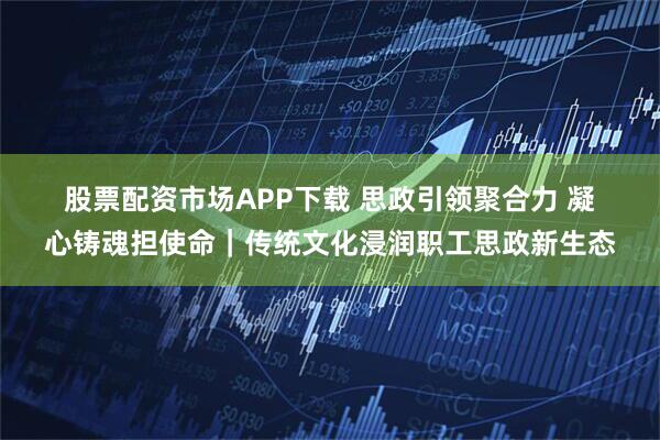股票配资市场APP下载 思政引领聚合力 凝心铸魂担使命｜传统文化浸润职工思政新生态