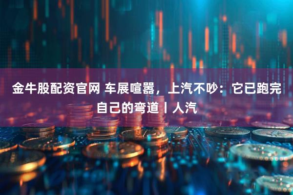 金牛股配资官网 车展喧嚣，上汽不吵：它已跑完自己的弯道丨人汽