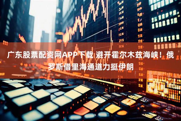 广东股票配资网APP下载 避开霍尔木兹海峡！俄罗斯借里海通道力挺伊朗