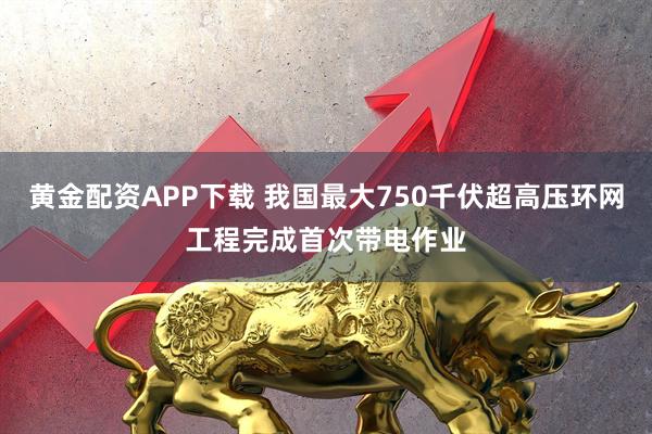 黄金配资APP下载 我国最大750千伏超高压环网工程完成首次带电作业
