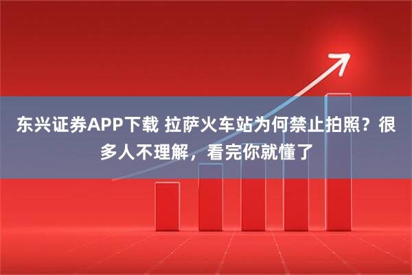 东兴证券APP下载 拉萨火车站为何禁止拍照?很多人不理解,看完你就懂了