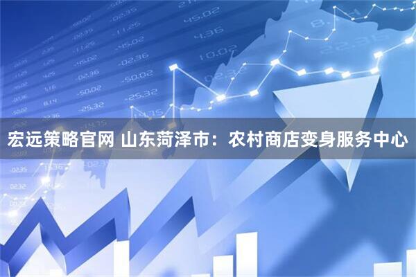 宏远策略官网 山东菏泽市：农村商店变身服务中心