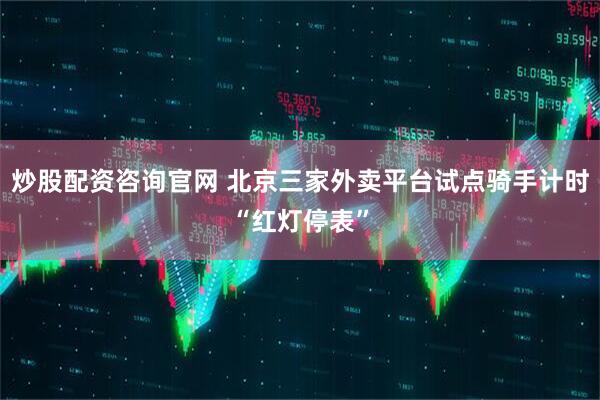 炒股配资咨询官网 北京三家外卖平台试点骑手计时“红灯停表”