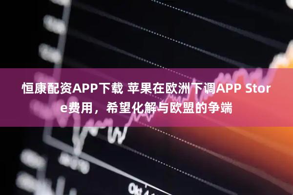 恒康配资APP下载 苹果在欧洲下调APP Store费用，希望化解与欧盟的争端