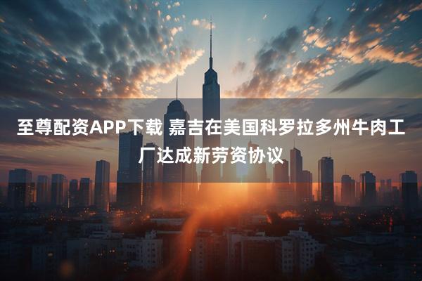 至尊配资APP下载 嘉吉在美国科罗拉多州牛肉工厂达成新劳资协议