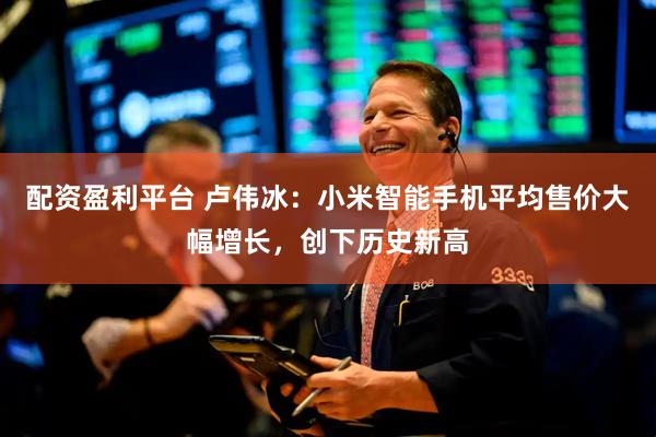 配资盈利平台 卢伟冰：小米智能手机平均售价大幅增长，创下历史新高
