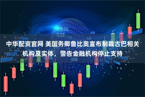 中华配资官网 美国务卿鲁比奥宣布制裁古巴相关机构及实体，警告金融机构停止支持