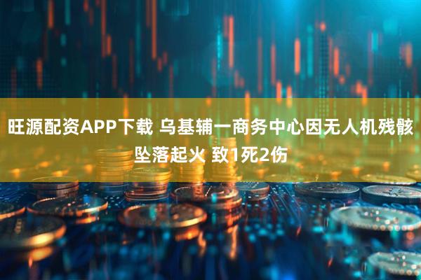 旺源配资APP下载 乌基辅一商务中心因无人机残骸坠落起火 致1死2伤
